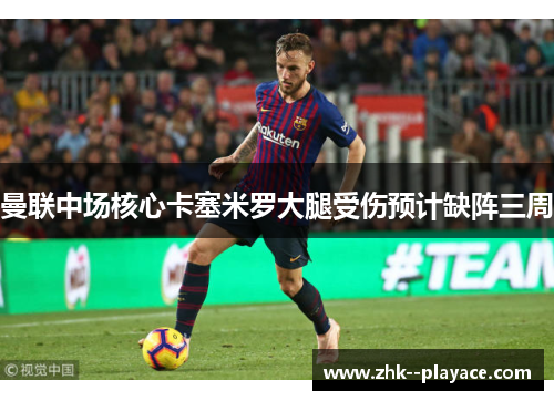 曼联中场核心卡塞米罗大腿受伤预计缺阵三周