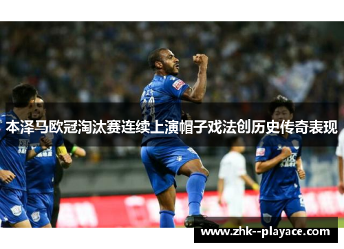 本泽马欧冠淘汰赛连续上演帽子戏法创历史传奇表现