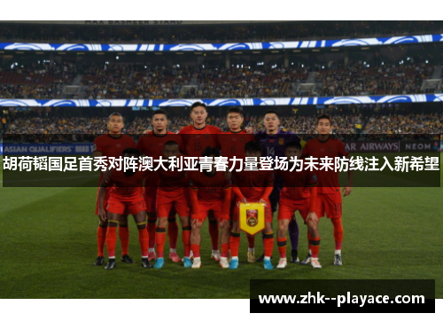 胡荷韬国足首秀对阵澳大利亚青春力量登场为未来防线注入新希望